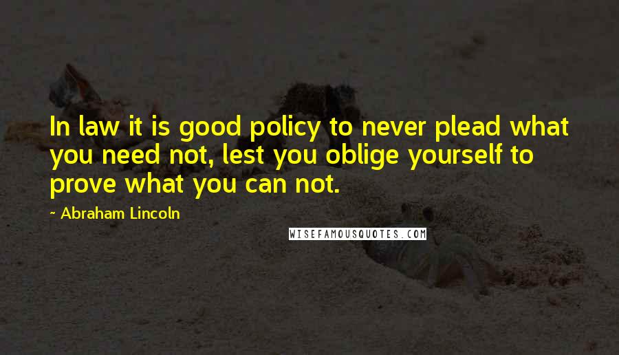 Abraham Lincoln Quotes: In law it is good policy to never plead what you need not, lest you oblige yourself to prove what you can not.