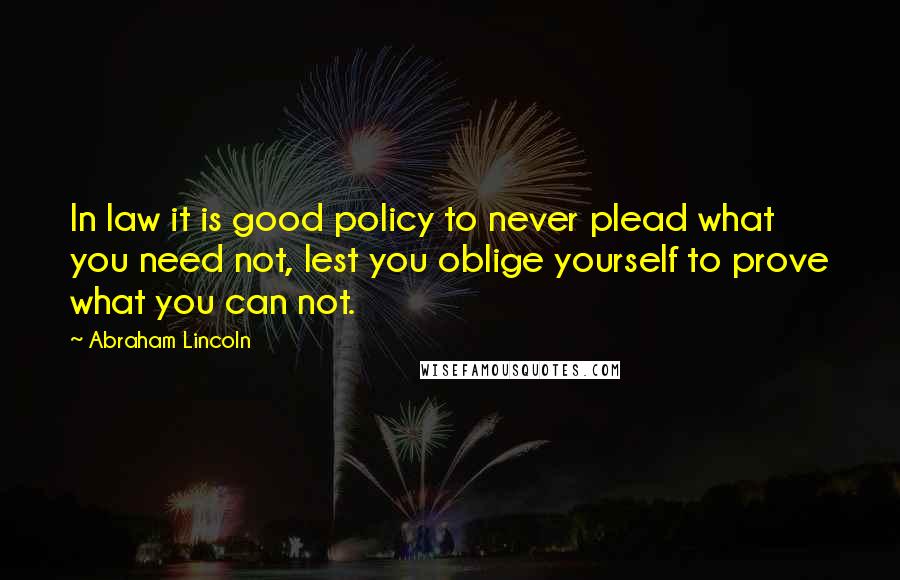 Abraham Lincoln Quotes: In law it is good policy to never plead what you need not, lest you oblige yourself to prove what you can not.