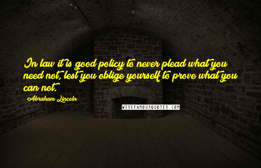 Abraham Lincoln Quotes: In law it is good policy to never plead what you need not, lest you oblige yourself to prove what you can not.