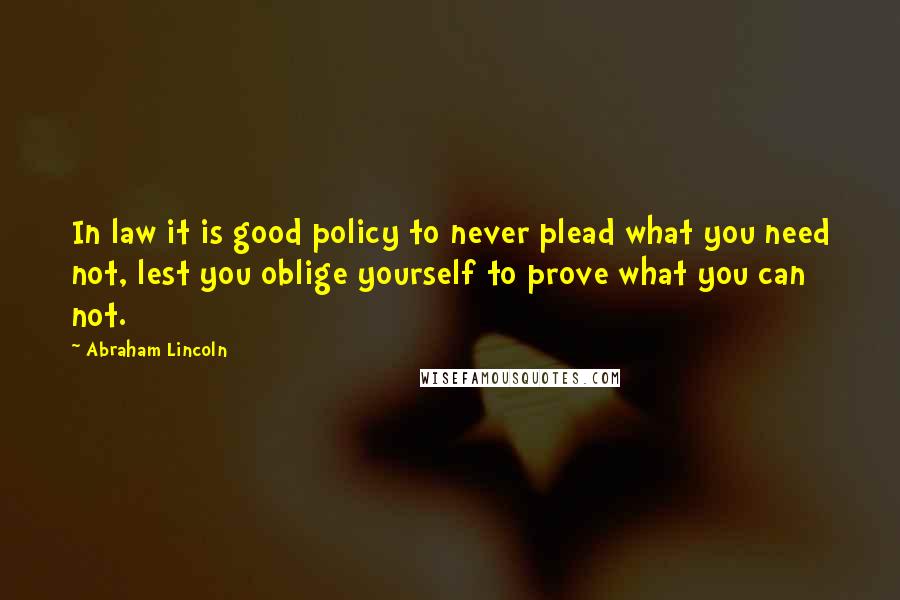 Abraham Lincoln Quotes: In law it is good policy to never plead what you need not, lest you oblige yourself to prove what you can not.