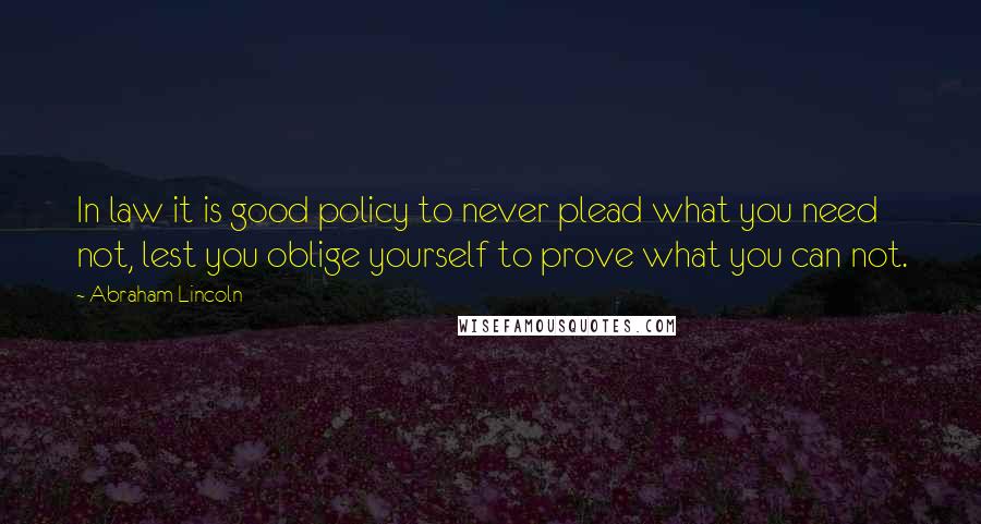 Abraham Lincoln Quotes: In law it is good policy to never plead what you need not, lest you oblige yourself to prove what you can not.