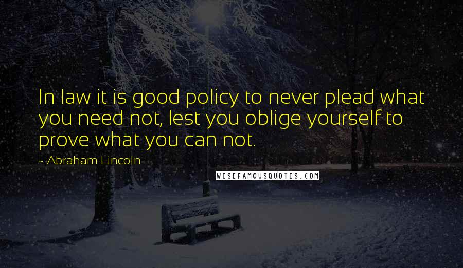 Abraham Lincoln Quotes: In law it is good policy to never plead what you need not, lest you oblige yourself to prove what you can not.