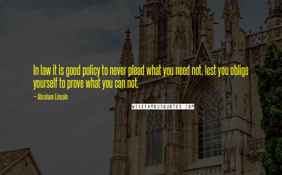 Abraham Lincoln Quotes: In law it is good policy to never plead what you need not, lest you oblige yourself to prove what you can not.