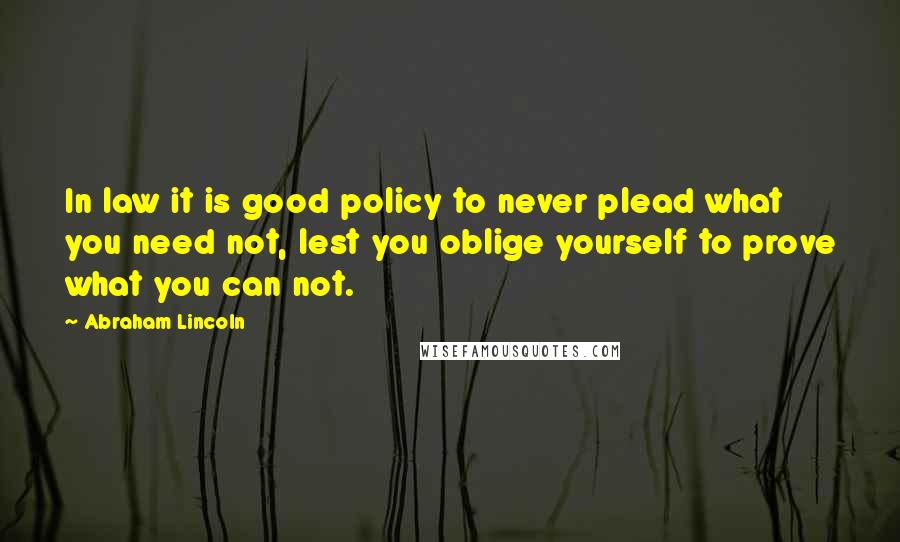 Abraham Lincoln Quotes: In law it is good policy to never plead what you need not, lest you oblige yourself to prove what you can not.