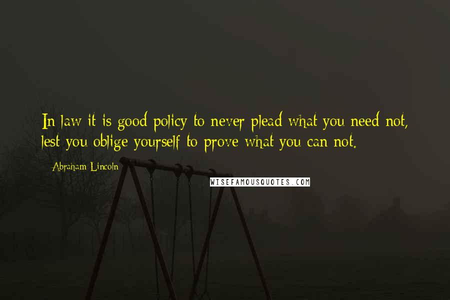 Abraham Lincoln Quotes: In law it is good policy to never plead what you need not, lest you oblige yourself to prove what you can not.