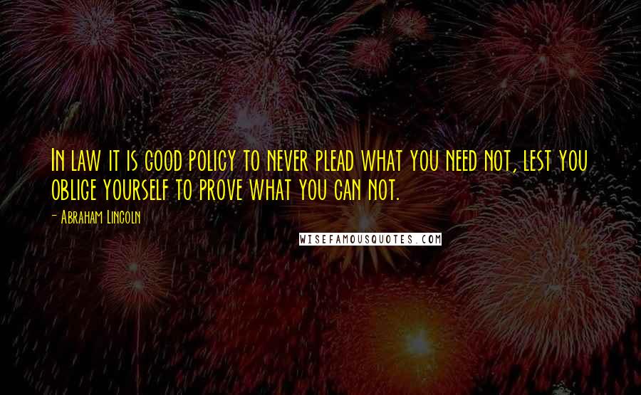 Abraham Lincoln Quotes: In law it is good policy to never plead what you need not, lest you oblige yourself to prove what you can not.