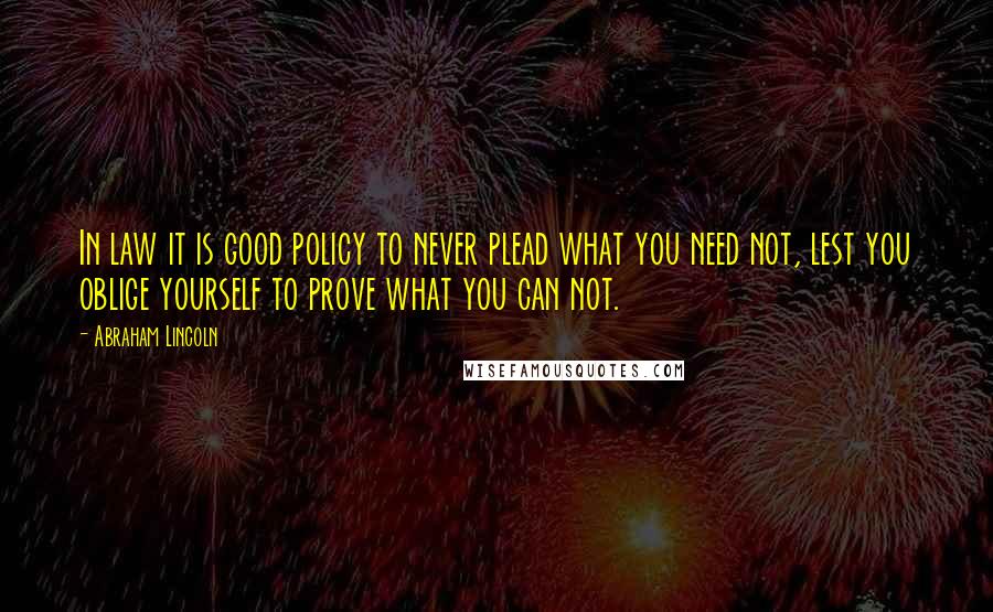 Abraham Lincoln Quotes: In law it is good policy to never plead what you need not, lest you oblige yourself to prove what you can not.