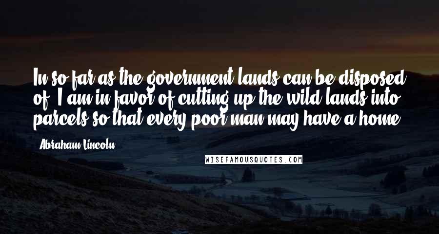 Abraham Lincoln Quotes: In so far as the government lands can be disposed of, I am in favor of cutting up the wild lands into parcels so that every poor man may have a home.