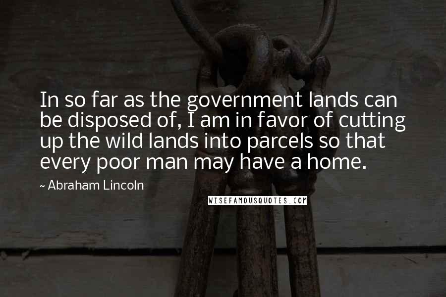 Abraham Lincoln Quotes: In so far as the government lands can be disposed of, I am in favor of cutting up the wild lands into parcels so that every poor man may have a home.