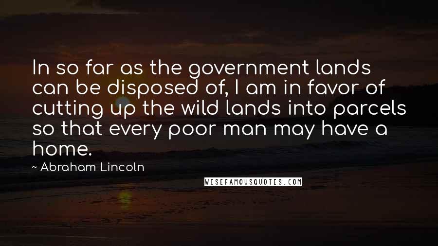 Abraham Lincoln Quotes: In so far as the government lands can be disposed of, I am in favor of cutting up the wild lands into parcels so that every poor man may have a home.