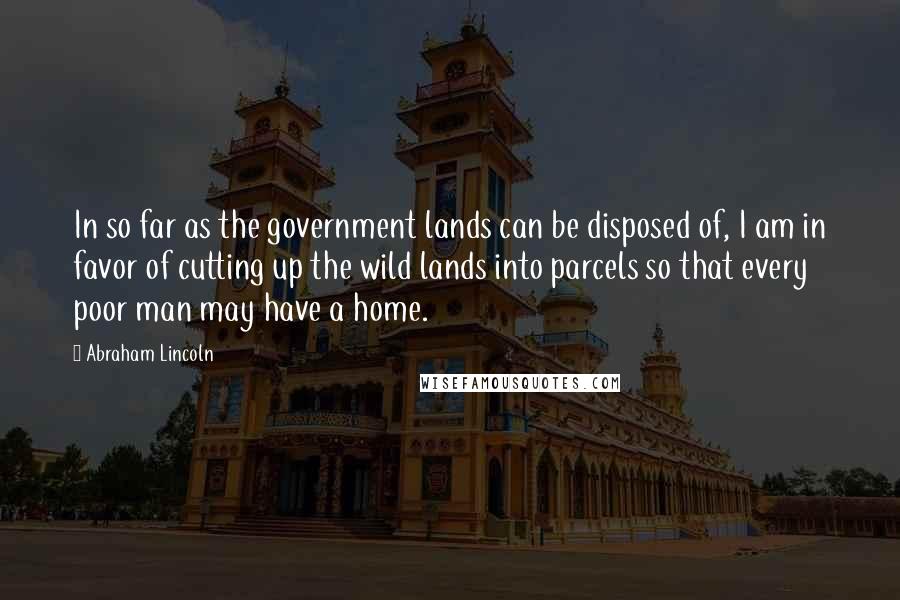 Abraham Lincoln Quotes: In so far as the government lands can be disposed of, I am in favor of cutting up the wild lands into parcels so that every poor man may have a home.