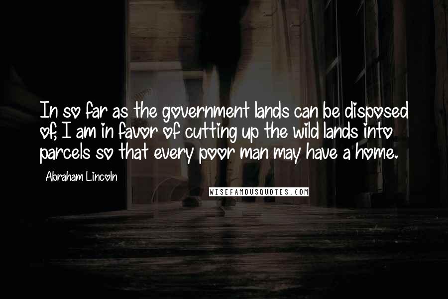 Abraham Lincoln Quotes: In so far as the government lands can be disposed of, I am in favor of cutting up the wild lands into parcels so that every poor man may have a home.