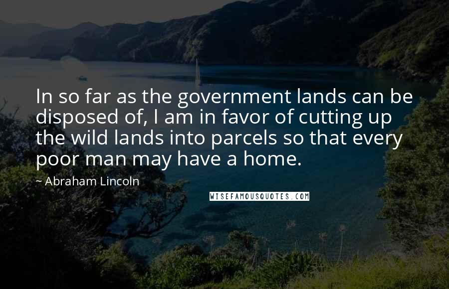 Abraham Lincoln Quotes: In so far as the government lands can be disposed of, I am in favor of cutting up the wild lands into parcels so that every poor man may have a home.