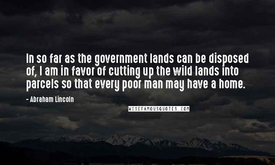 Abraham Lincoln Quotes: In so far as the government lands can be disposed of, I am in favor of cutting up the wild lands into parcels so that every poor man may have a home.