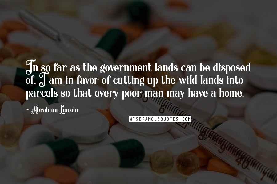 Abraham Lincoln Quotes: In so far as the government lands can be disposed of, I am in favor of cutting up the wild lands into parcels so that every poor man may have a home.