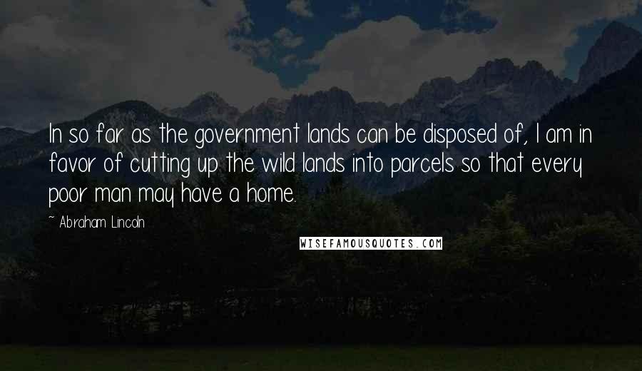 Abraham Lincoln Quotes: In so far as the government lands can be disposed of, I am in favor of cutting up the wild lands into parcels so that every poor man may have a home.