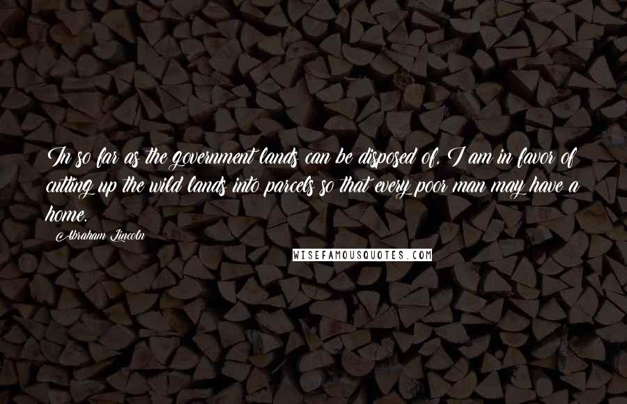 Abraham Lincoln Quotes: In so far as the government lands can be disposed of, I am in favor of cutting up the wild lands into parcels so that every poor man may have a home.