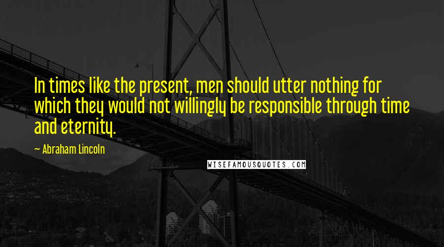 Abraham Lincoln Quotes: In times like the present, men should utter nothing for which they would not willingly be responsible through time and eternity.