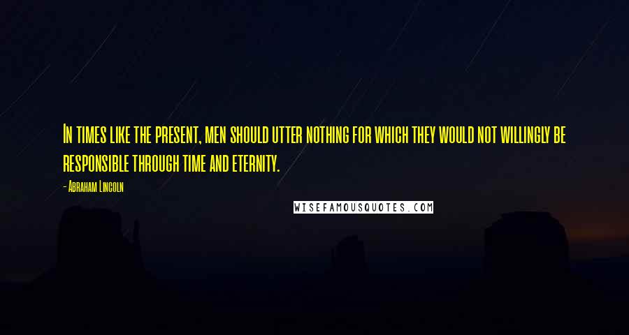 Abraham Lincoln Quotes: In times like the present, men should utter nothing for which they would not willingly be responsible through time and eternity.