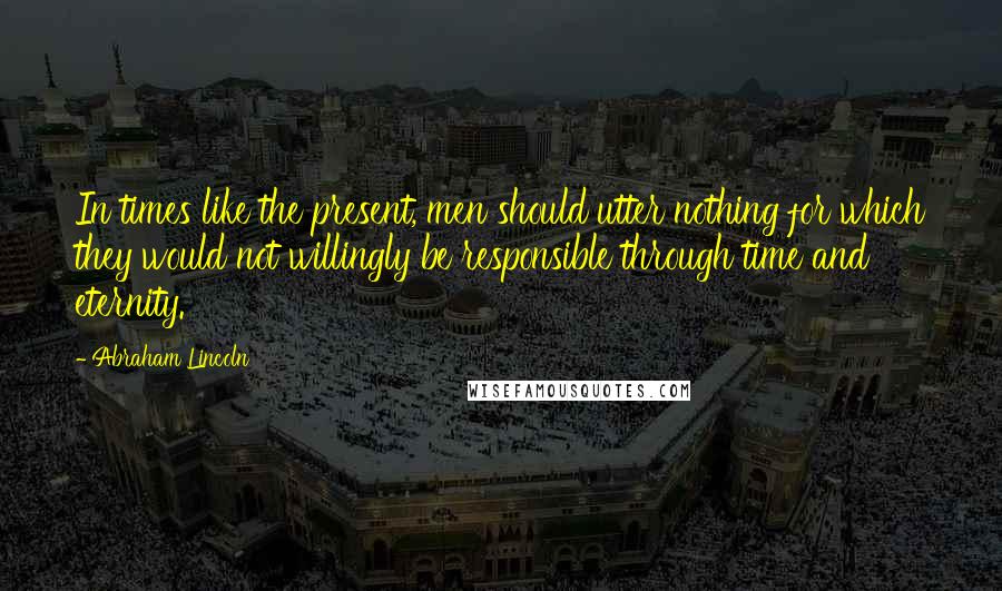 Abraham Lincoln Quotes: In times like the present, men should utter nothing for which they would not willingly be responsible through time and eternity.