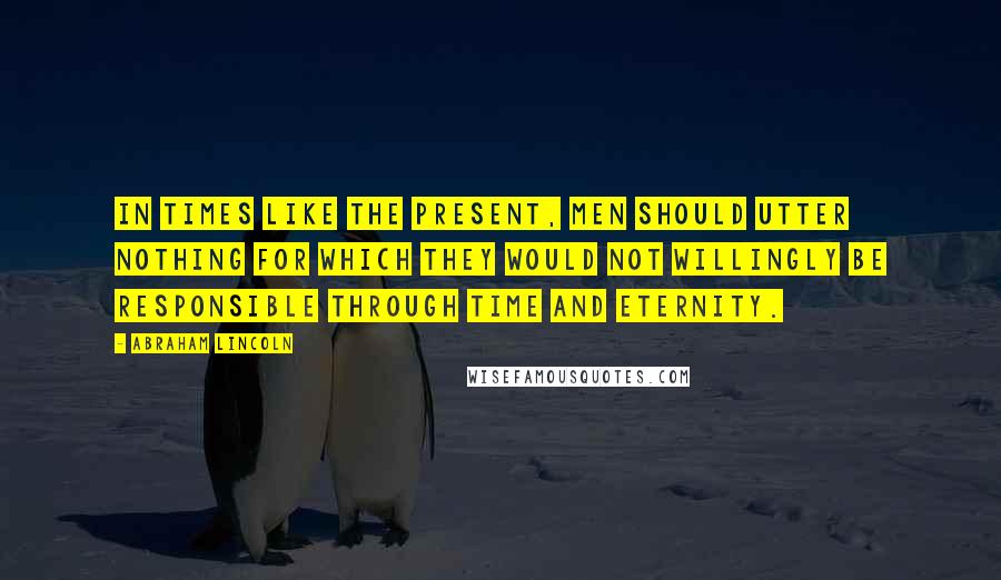 Abraham Lincoln Quotes: In times like the present, men should utter nothing for which they would not willingly be responsible through time and eternity.