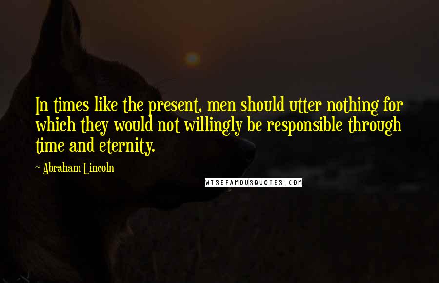 Abraham Lincoln Quotes: In times like the present, men should utter nothing for which they would not willingly be responsible through time and eternity.