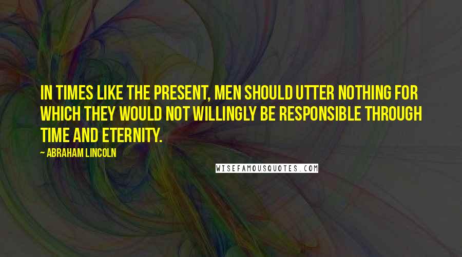Abraham Lincoln Quotes: In times like the present, men should utter nothing for which they would not willingly be responsible through time and eternity.