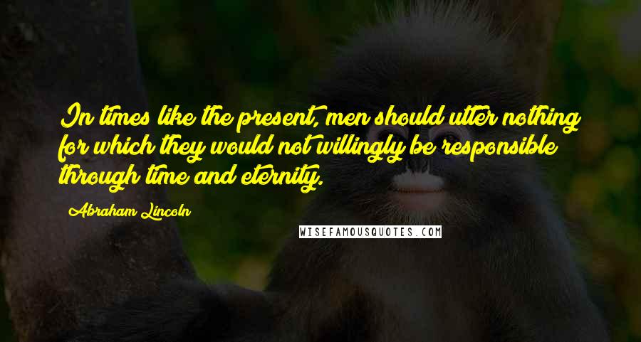 Abraham Lincoln Quotes: In times like the present, men should utter nothing for which they would not willingly be responsible through time and eternity.