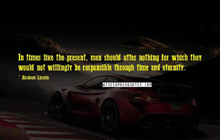 Abraham Lincoln Quotes: In times like the present, men should utter nothing for which they would not willingly be responsible through time and eternity.