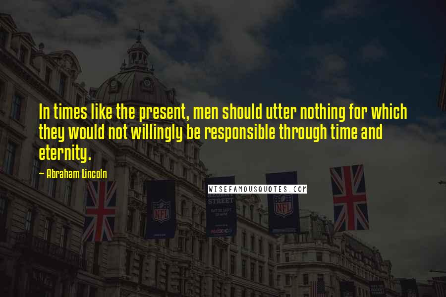 Abraham Lincoln Quotes: In times like the present, men should utter nothing for which they would not willingly be responsible through time and eternity.