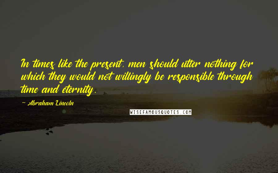 Abraham Lincoln Quotes: In times like the present, men should utter nothing for which they would not willingly be responsible through time and eternity.