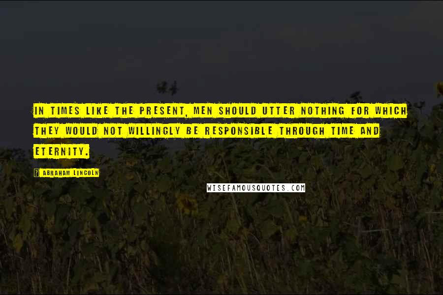 Abraham Lincoln Quotes: In times like the present, men should utter nothing for which they would not willingly be responsible through time and eternity.