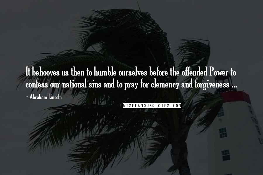 Abraham Lincoln Quotes: It behooves us then to humble ourselves before the offended Power to confess our national sins and to pray for clemency and forgiveness ...