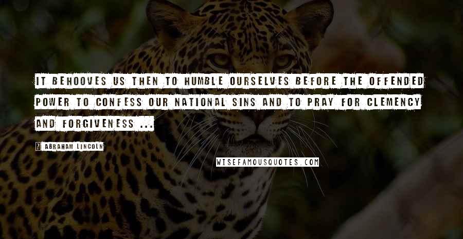 Abraham Lincoln Quotes: It behooves us then to humble ourselves before the offended Power to confess our national sins and to pray for clemency and forgiveness ...