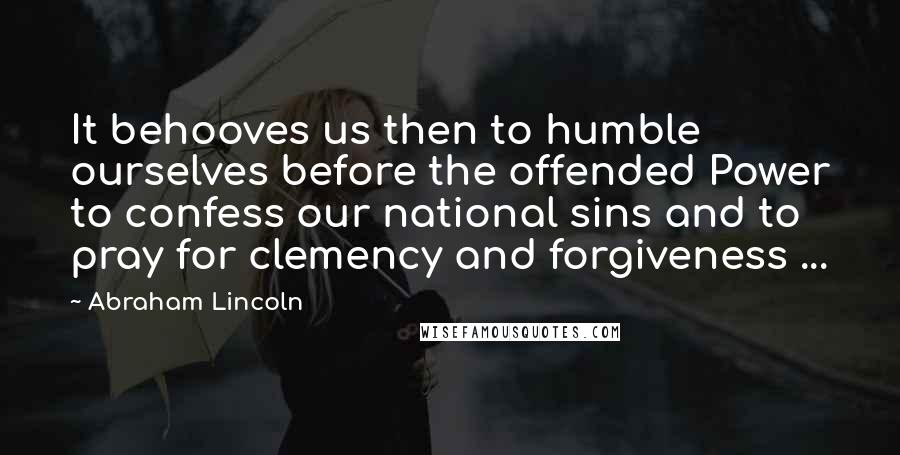 Abraham Lincoln Quotes: It behooves us then to humble ourselves before the offended Power to confess our national sins and to pray for clemency and forgiveness ...