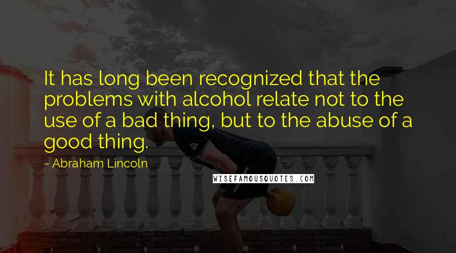 Abraham Lincoln Quotes: It has long been recognized that the problems with alcohol relate not to the use of a bad thing, but to the abuse of a good thing.