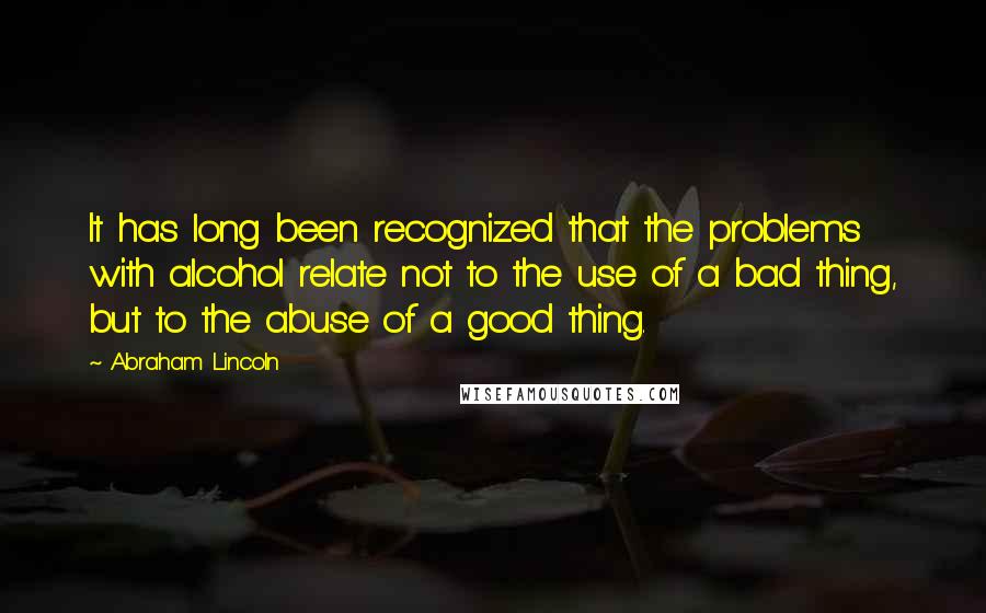 Abraham Lincoln Quotes: It has long been recognized that the problems with alcohol relate not to the use of a bad thing, but to the abuse of a good thing.