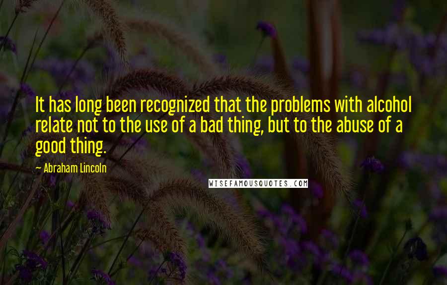 Abraham Lincoln Quotes: It has long been recognized that the problems with alcohol relate not to the use of a bad thing, but to the abuse of a good thing.