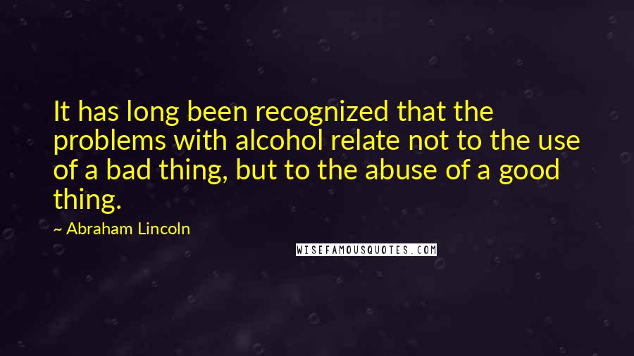 Abraham Lincoln Quotes: It has long been recognized that the problems with alcohol relate not to the use of a bad thing, but to the abuse of a good thing.