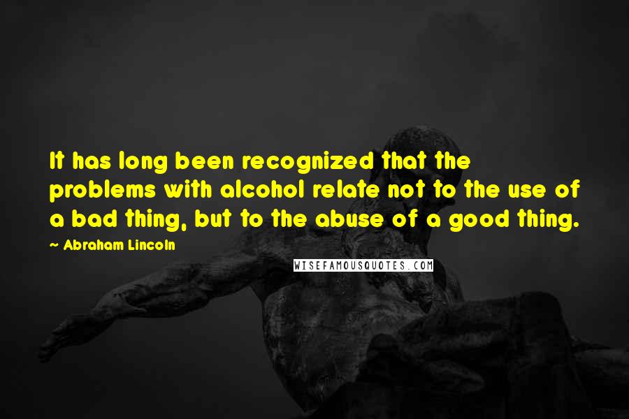 Abraham Lincoln Quotes: It has long been recognized that the problems with alcohol relate not to the use of a bad thing, but to the abuse of a good thing.