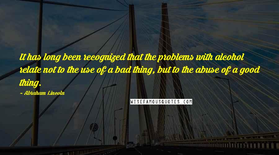 Abraham Lincoln Quotes: It has long been recognized that the problems with alcohol relate not to the use of a bad thing, but to the abuse of a good thing.