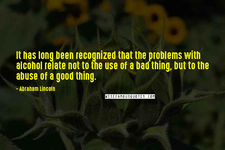 Abraham Lincoln Quotes: It has long been recognized that the problems with alcohol relate not to the use of a bad thing, but to the abuse of a good thing.