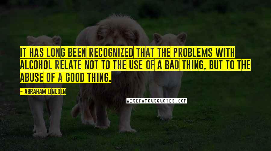 Abraham Lincoln Quotes: It has long been recognized that the problems with alcohol relate not to the use of a bad thing, but to the abuse of a good thing.