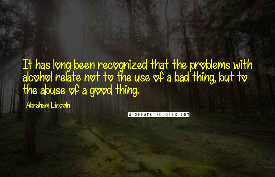 Abraham Lincoln Quotes: It has long been recognized that the problems with alcohol relate not to the use of a bad thing, but to the abuse of a good thing.