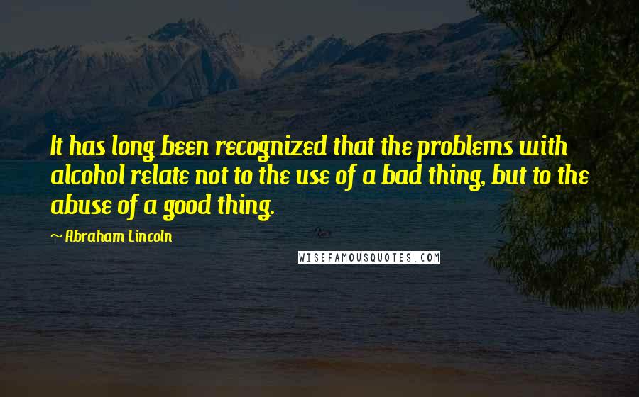 Abraham Lincoln Quotes: It has long been recognized that the problems with alcohol relate not to the use of a bad thing, but to the abuse of a good thing.