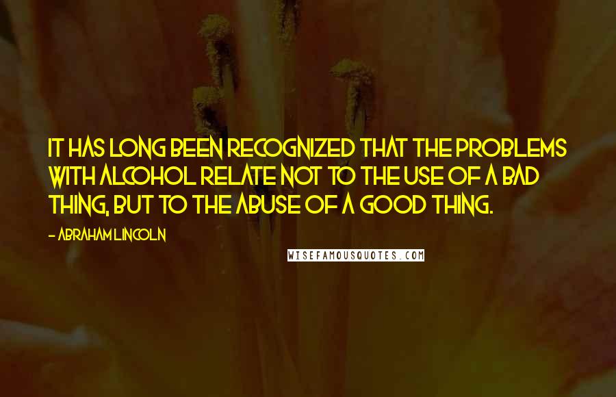 Abraham Lincoln Quotes: It has long been recognized that the problems with alcohol relate not to the use of a bad thing, but to the abuse of a good thing.