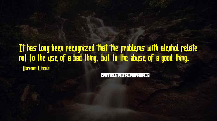 Abraham Lincoln Quotes: It has long been recognized that the problems with alcohol relate not to the use of a bad thing, but to the abuse of a good thing.