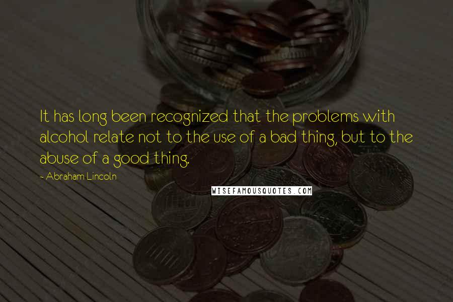 Abraham Lincoln Quotes: It has long been recognized that the problems with alcohol relate not to the use of a bad thing, but to the abuse of a good thing.