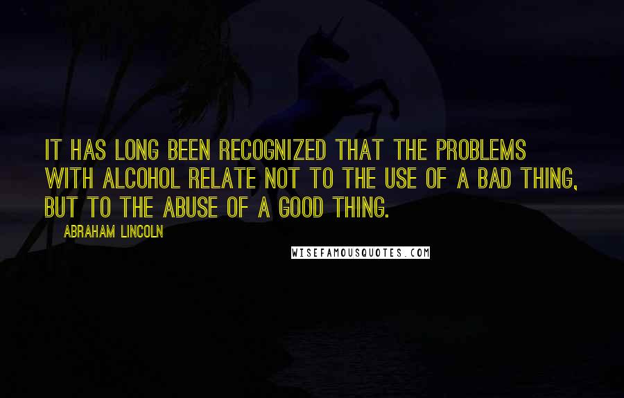 Abraham Lincoln Quotes: It has long been recognized that the problems with alcohol relate not to the use of a bad thing, but to the abuse of a good thing.