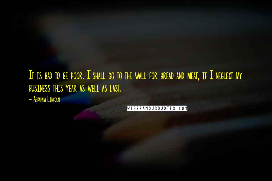 Abraham Lincoln Quotes: It is bad to be poor. I shall go to the wall for bread and meat, if I neglect my business this year as well as last.